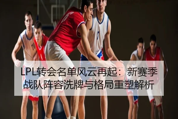 LPL转会名单风云再起：新赛季战队阵容洗牌与格局重塑解析