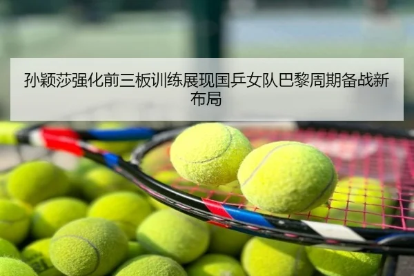 孙颖莎强化前三板训练展现国乒女队巴黎周期备战新布局