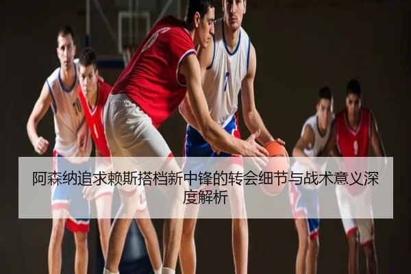 阿森纳追求赖斯搭档新中锋的转会细节与战术意义深度解析